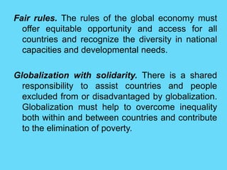 Fair rules. The rules of the global economy must
offer equitable opportunity and access for all
countries and recognize the diversity in national
capacities and developmental needs.
Globalization with solidarity. There is a shared
responsibility to assist countries and people
excluded from or disadvantaged by globalization.
Globalization must help to overcome inequality
both within and between countries and contribute
to the elimination of poverty.
 