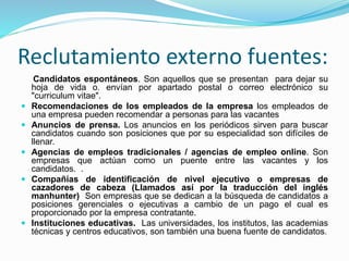 Reclutamiento externo fuentes:
Candidatos espontáneos. Son aquellos que se presentan para dejar su
hoja de vida o. envían por apartado postal o correo electrónico su
"curriculum vitae".
 Recomendaciones de los empleados de la empresa los empleados de
una empresa pueden recomendar a personas para las vacantes
 Anuncios de prensa. Los anuncios en los periódicos sirven para buscar
candidatos cuando son posiciones que por su especialidad son difíciles de
llenar.
 Agencias de empleos tradicionales / agencias de empleo online. Son
empresas que actúan como un puente entre las vacantes y los
candidatos. .
 Compañías de identificación de nivel ejecutivo o empresas de
cazadores de cabeza (Llamados así por la traducción del inglés
manhunter) Son empresas que se dedican a la búsqueda de candidatos a
posiciones gerenciales o ejecutivas a cambio de un pago el cual es
proporcionado por la empresa contratante.
 Instituciones educativas. Las universidades, los institutos, las academias
técnicas y centros educativos, son también una buena fuente de candidatos.
 