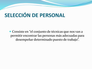 SELECCIÓN DE PERSONAL
 Consiste en “el conjunto de técnicas que nos van a
permitir encontrar las personas más adecuadas para
desempeñar determinado puesto de trabajo”.
 