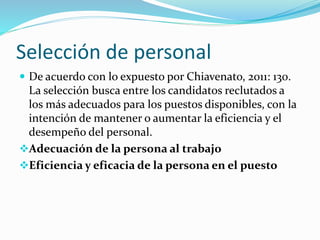 Selección de personal
 De acuerdo con lo expuesto por Chiavenato, 2011: 130.
La selección busca entre los candidatos reclutados a
los más adecuados para los puestos disponibles, con la
intención de mantener o aumentar la eficiencia y el
desempeño del personal.
Adecuación de la persona al trabajo
Eficiencia y eficacia de la persona en el puesto
 