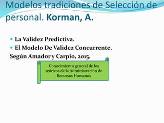 Modelos tradiciones de Selección de
personal. Korman, A.
 La Validez Predictiva.
 El Modelo De Validez Concurrente.
Según Amador y Carpio, 2015.
Conocimiento general de los
teóricos de la Administración de
Recursos Humanos
 