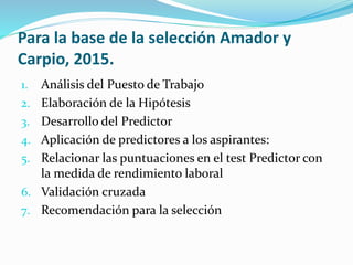 Para la base de la selección Amador y
Carpio, 2015.
1. Análisis del Puesto de Trabajo
2. Elaboración de la Hipótesis
3. Desarrollo del Predictor
4. Aplicación de predictores a los aspirantes:
5. Relacionar las puntuaciones en el test Predictor con
la medida de rendimiento laboral
6. Validación cruzada
7. Recomendación para la selección
 