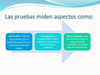 Las pruebas miden aspectos como:
Aptitudes: Valoran
capacidades de un
individuo para llevar a
cabo determinadas
tareas.
Inteligencia:
comprensión verbal,
aptitud matemática,
razonamiento y
memoria
Personalidad: para
determinar cómo se
comportará el
candidato en cierto
tipo de situaciones
 