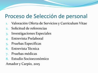 Proceso de Selección de personal
1. Valoración Oferta de Servicios y Currículum Vitae
2. Solicitud de referencias
3. Investigaciones Especiales
4. Entrevista Prelaboral
5. Pruebas Específicas
6. Entrevista Técnica
7. Pruebas médicas
8. Estudio Socioeconómico
Amador y Carpio, 2015
 