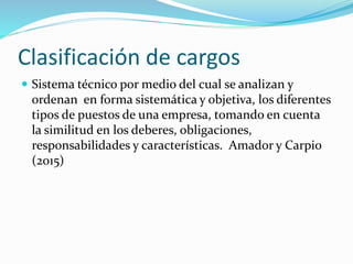 Clasificación de cargos
 Sistema técnico por medio del cual se analizan y
ordenan en forma sistemática y objetiva, los diferentes
tipos de puestos de una empresa, tomando en cuenta
la similitud en los deberes, obligaciones,
responsabilidades y características. Amador y Carpio
(2015)
 