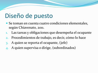 Diseño de puesto
 Se toman en cuenta cuatro condiciones elementales,
según Chiavenato, 2011.
1. Las tareas y obligaciones que desempeña el ocupante
2. Procedimientos de trabajo, es decir, cómo lo hace
3. A quien se reporta el ocupante, (jefe)
4. A quien supervisa o dirige, (subordinados)
 