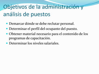 Objetivos de la administración y
análisis de puestos
 Demarcar dónde se debe reclutar personal.
 Determinar el perfil del ocupante del puesto.
 Obtener material necesario para el contenido de los
programas de capacitación.
 Determinar los niveles salariales.
 