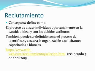 Reclutamiento
 Concepto se define como:
El proceso de atraer individuos oportunamente en la
cantidad ideal y con los debidos atributos
También, puede ser definido como el proceso de
identificar y atraer a la organización a solicitantes
capacitados e idóneos.
http://www.rrhh-
web.com/reclutamientoyselecion.html. recuperado 7
de abril 2015
 