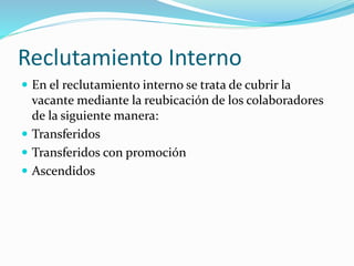 Reclutamiento Interno
 En el reclutamiento interno se trata de cubrir la
vacante mediante la reubicación de los colaboradores
de la siguiente manera:
 Transferidos
 Transferidos con promoción
 Ascendidos
 