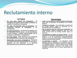 Reclutamiento interno
ventajas
 Es una gran fuente de motivación El
empleado se siente que lo están tomando en
cuenta y visualiza su progreso
 Es más conveniente para la empresa. La
compañía conoce al trabajador y su
rendimiento
 Es más económico. se ahorra los gastos con
la colocación de anuncios en los periódicos
y otros medios y costos relacionados con la
recepción, admisión e integración.
 Es más rápido. Sólo demoran los procesos
de transferencia o ascenso del empleado.
 Desarrolla una sana competencia. Teniendo
en cuenta que las oportunidades se les dan a
quienes se las merecen y a quienes
demuestren las condiciones necesarias
Desventajas
 Limita a la empresa en cuanto al talento disponible.
Evita que la empresa se fortalezca con nuevos
talentos.
 Perdida de autoridad. los ascendidos a posiciones
de mando podrían relajar su autoridad por su
familiaridad con los subalternos.
 Dar un ascenso sólo por motivos de antigüedad. los
colaboradores podrían presuponer que con sólo
tener muchos años de trabajo podrán lograr un
ascenso.
 Imposibilidad de regreso al puesto anterior. Si una
persona es promovida internamente a una posición
superior y no se desempeña satisfactoriamente
existe, en la mayoría de los casos, no hay camino de
regreso hacia el puesto anterior.
 La depresión y rotación La depresión puede
aparecer entre el personal de la empresa que fue
considerado para una posición vacante y es elegido
un candidato externo. Este personal incluso puede
considerar presentar renuncia e irse hacia a otra
empresa al concluir que no tienen oportunidad de
crecer allí
 