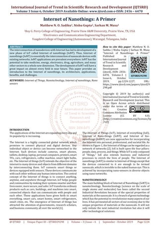 International Journal of Trend in Scientific Research and Development (IJTSRD)
Volume 3 Issue 6, October 2019 Available Online: www.ijtsrd.com e-ISSN: 2456 – 6470
@ IJTSRD | Unique Paper ID – IJTSRD29298 | Volume – 3 | Issue – 6 | September - October 2019 Page 1224
Internet of Nanothings: A Primer
Matthew N. O. Sadiku1, Nishu Gupta2, Sarhan M. Musa1
1Roy G. Perry College of Engineering, Prairie View A&M University, Prairie View, TX, USA
2Electronics and Communication Engineering Department,
Vaagdevi College of Engineering (Autonomous), Warangal, Telangana, India
ABSTRACT
The interconnection of nanodevices with Internet has led to developmentofa
new phase of IoT called Internet of nanothings (IoNT). Thus, Internet of
nanothings (IoNT) is essentially the interconnectionofnanoscaledevices with
existing networks. IoNT applications are prevalent everywhere. IoNT has the
potential to take medicine, energy, electronics, drug, agriculture, and many
other sectors to a whole new dimension. The development of IoNT will havea
great impact on almost every field in near future. This paper provides an
introduction to the Internet of nanothings, its architecture, applications,
benefits, and challenges.
KEYWORDS: Internet of Things, Nanotechnology, Internet of nanothings, Nano
sensors
How to cite this paper: Matthew N. O.
Sadiku | Nishu Gupta | Sarhan M. Musa
"Internet of Nanothings: A Primer"
Published in
International Journal
of Trend in Scientific
Research and
Development
(ijtsrd), ISSN: 2456-
6470, Volume-3 |
Issue-6, October
2019, pp.1224-1227, URL:
https://www.ijtsrd.com/papers/ijtsrd29
298.pdf
Copyright © 2019 by author(s) and
International Journal ofTrendinScientific
Research and Development Journal. This
is an Open Access article distributed
under the terms of
the Creative
CommonsAttribution
License (CC BY 4.0)
(http://creativecommons.org/licenses/by
/4.0)
INTRODUCTION
The applications of the Internetareexpanding everydayand
its popularity is increasing.
The Internet is a highly connected global network which
promises to connect physical and digital devices. Any
individual object or device can become networked to the
Internet. Such devices include cameras, smart phones,
tablets, desktop, laptop, personal computers,printers,smart
TVs, cars, refrigerators, coffee machine, smart light bulbs,
etc. The Internet of things (IoT) extends the objective of the
internet to many devices and objects fromdiﬀerentdomains
by interconnecting them. IoT connects smart things or
devices equipped with sensors. These devices communicate
with each other without any human interaction. The central
concept of the Internet of things is to connect anything,
anytime, and anywhere through Internet. IoT helps people
and communities by making their systems smarterandtheir
lives easier, more secure, and safer. IoT transformsordinary
products such as cars, buildings, and machines into smart,
connected objects that can communicate with people and
each other. These applications have given birth to smart
everything, smart cars, smart homes, smart refrigerators,
smart cities, etc. The emergence of Internet of things has
attracted the attention of governments, research scholars,
and business community all over the world [1].
The Internet of Things (IoT), Internet of everything (IoE),
Internet of Nano-things (IoNT), and Internet of bio-
nanothings (IoBNT) are new approaches for incorporating
the Internet into personal, professional, and societal life. As
shown in Figure 1, the Internet of thingscanbe regardedasa
network of networks [2]. IoE is built upon the four pillars:
people, data, process, and things.WhileIoTisonlycomposed
of "things," IoE also extends business and industrial
processes to enrich the lives of people. The Internet of
nanothings (IoNT) is similar to Internet of things exceptthat
the devices connected to it are enough to be termed
nanoscale, which is invisible to the naked human eye. This is
achieved by incorporating nano-sensors in diverse objects
using nano-networks.
NANOTECHNOLOGY
The main building block of Internet of Nanothings (IoNT) is
nanotechnology. Nanotechnology (science on the scale of
single atoms and molecules) has been called the second
Industrial Revolution because of the special properties of
materials at the nanoscale. It is a branch of green technology
which has the potential to revolutionize many aspectsof our
lives. It has permeated all sectors of our economy due to the
unique properties of materials at the nanoscale. It will not
only initiate the next industrial revolution but also it will
offer technological solutions.
IJTSRD29298
 