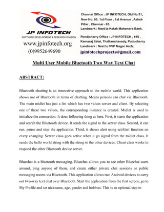 Multi User Mobile Bluetooth Two Way Text Chat
ABSTRACT:
Bluetooth chatting is an innovative approach to the mobile world. This application
shows use of Bluetooth in terms of chatting. Means persons can chat via Bluetooth.
The main midlet has just a list which has two values server and client. By selecting
one of these two values, the corresponding instance is created. Midlet is used to
initialize the connection. It does following thing at here. First, it starts the application
and search the Bluetooth device. It sends the signal to the server class. Second, it can
run, pause and stop the application. Third, it shows alert using setAlert function on
every changing. Server class goes active when it go signal from the midlet class. It
sends the hello world string with the string to the other devices. Client class works to
respond the other Bluetooth device server.
Bluechat is a bluetooth messaging. Bluechat allows you to see other Bluechat users
around, ping anyone of them, and create either private chat sessions or public
messaging rooms via Bluetooth. This application allows two Android devices to carry
out two-way text chat over Bluetooth. Start the application from the first screen; go to
My Profile and set nickname, age, gender and hobbies. This is an optional step to
 