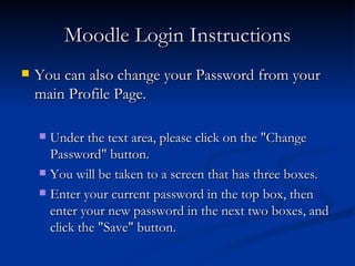 Moodle Login Instructions You can also change your Password from your main Profile Page.  Under the text area, please click on the "Change Password" button.  You will be taken to a screen that has three boxes.  Enter your current password in the top box, then enter your new password in the next two boxes, and click the "Save" button. 