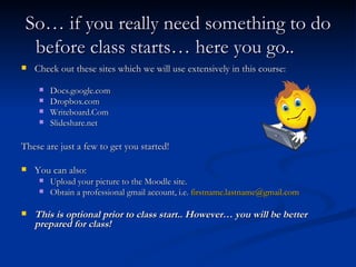 So… if you really need something to do before class starts… here you go.. Check out these sites which we will use extensively in this course: Docs.google.com Dropbox.com Writeboard.Com Slideshare.net These are just a few to get you started! You can also: Upload your picture to the Moodle site. Obtain a professional gmail account, i.e.  [email_address] This is optional prior to class start.. However… you will be better prepared for class! 