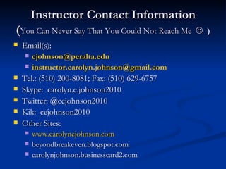 Instructor Contact Information ( You Can Never Say That You Could Not Reach Me     ) Email(s): [email_address]   [email_address] Tel.: (510) 200-8081; Fax: (510) 629-6757 Skype:  carolyn.e.johnson2010 Twitter: @cejohnson2010  Kik:  cejohnson2010 Other Sites: www.carolynejohnson.com beyondbreakeven.blogspot.com carolynjohnson.businesscard2.com 