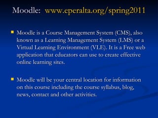 Moodle:  www.eperalta.org/spring2011 Moodle is a Course Management System (CMS), also known as a Learning Management System (LMS) or a Virtual Learning Environment (VLE). It is a Free web application that educators can use to create effective online learning sites.  Moodle will be your central location for information on this course including the course syllabus, blog, news, contact and other activities. 