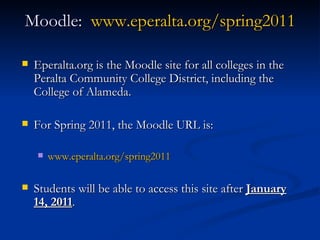 Moodle:  www.eperalta.org/spring2011 Eperalta.org is the Moodle site for all colleges in the Peralta Community College District, including the College of Alameda. For Spring 2011, the Moodle URL is: www.eperalta.org/spring2011 Students will be able to access this site after  January 14, 2011 . 