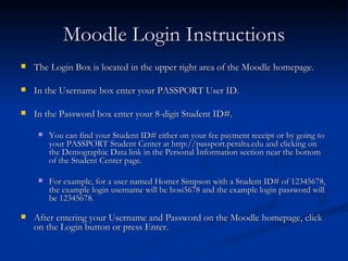Moodle Login Instructions The Login Box is located in the upper right area of the Moodle homepage. In the Username box enter your PASSPORT User ID. In the Password box enter your 8-digit Student ID#.  You can find your Student ID# either on your fee payment receipt or by going to your PASSPORT Student Center at http://passport.peralta.edu and clicking on the Demographic Data link in the Personal Information section near the bottom of the Student Center page. For example, for a user named Homer Simpson with a Student ID# of 12345678, the example login username will be hosi5678 and the example login password will be 12345678.  After entering your Username and Password on the Moodle homepage, click on the Login button or press Enter. 