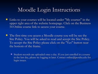 Moodle Login Instructions Links to your courses will be located under "My courses" in the upper right area of the website homepage. Click on the Business 54 Online course link to access your course. The first time you access a Moodle course you will be see the Site Policy. You will be asked to read and accept the Site Policy. To accept the Site Policy please click on the "Yes" button near the bottom of the frame. Student records are uploaded once a day. If you just enrolled in a course in the last day, please try logging in later. Contact online@peralta.edu for login issues. 