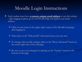 Moodle Login Instructions Each student must have  a current, unique email address  to use this website - after logging in please go to your Profile Page and update your email address.  Click on your name in the upper right corner of the Moodle homepage after logging in.  Then click on the "Edit profile" tab located above the text area.  To change other profile settings, click on the "Show Advanced" button in the center right area of the edit page.  Be sure to save your changes by clicking on the "Update" button at the bottom of the page. 