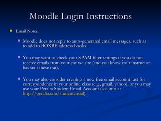 Moodle Login Instructions Email Notes: Moodle does not reply to auto-generated email messages, such as to add to BOXBE address books. You may want to check your SPAM filter settings if you do not receive emails from your course site (and you know your instructor has sent these out). You may also consider creating a new free email account just for correspondence in your online class (e.g., gmail, yahoo), or you may use your Peralta Student Email Account (see info at  http://peralta.edu/studentemail ). 