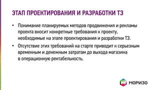 ЭТАП ПРОЕКТИРОВАНИЯ И РАЗРАБОТКИ ТЗ 
• Понимание планируемых методов продвижения и рекламы 
проекта вносит конкретные требования к проекту, 
необходимые на этапе проектирования и разработки ТЗ. 
• Отсутствие этих требований на старте приводит к серьезным 
временным и денежным затратам до выхода магазина 
в операционную рентабельность. 
 