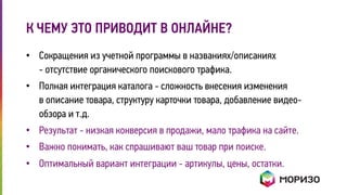 К ЧЕМУ ЭТО ПРИВОДИТ В ОНЛАЙНЕ? 
• Сокращения из учетной программы в названиях/описаниях 
- отсутствие органического поискового трафика. 
• Полная интеграция каталога - сложность внесения изменения 
в описание товара, структуру карточки товара, добавление видео- 
обзора и т.д. 
• Результат - низкая конверсия в продажи, мало трафика на сайте. 
• Важно понимать, как спрашивают ваш товар при поиске. 
• Оптимальный вариант интеграции - артикулы, цены, остатки. 
 