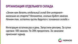 ОРГАНИЗАЦИЯ ОТДЕЛЬНОГО СКЛАДА 
«Зачем нам делать отдельный склад для интернет- 
магазина на старте? Непонятно, сколько будет заказов. 
Начнем так, остатки пусть берутся с основного склада.» 
Интеграция остатков раз в день. Запустили рекламу. За сутки 
сделано 100 заказов. По 20% предоплата. За заказами 
приезжает курьер. 
 