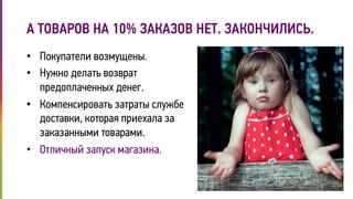 А ТОВАРОВ НА 10% ЗАКАЗОВ НЕТ. ЗАКОНЧИЛИСЬ. 
• Покупатели возмущены. 
• Нужно делать возврат 
предоплаченных денег. 
• Компенсировать затраты службе 
доставки, которая приехала за 
заказанными товарами. 
• Отличный запуск магазина. 
 