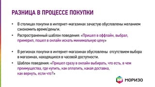 РАЗНИЦА В ПРОЦЕССЕ ПОКУПКИ 
• В столицах покупки в интернет-магазинах зачастую обусловлены желанием 
сэкономить время/деньги. 
• Распространенный шаблон поведения: «Пришел в оффлайн, выбрал, 
примерил, пошел в онлайн искать минимальную цену» 
• В регионах покупки в интернет-магазинах обусловлены отсутствием выбора 
в магазинах, находящихся в часовой доступности. 
• Шаблон поведения: «Пришел сразу в онлайн выбирать, что есть, в чем 
преимущества, где купить, как оплатить, какая доставка, 
как вернуть, если что?» 
 