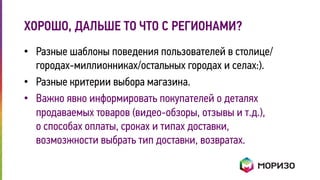 ХОРОШО, ДАЛЬШЕ ТО ЧТО С РЕГИОНАМИ? 
• Разные шаблоны поведения пользователей в столице/ 
городах-миллионниках/остальных городах и селах:). 
• Разные критерии выбора магазина. 
• Важно явно информировать покупателей о деталях 
продаваемых товаров (видео-обзоры, отзывы и т.д.), 
о способах оплаты, сроках и типах доставки, 
возмозжности выбрать тип доставки, возвратах. 
 