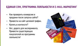 ЕДИНАЯ CRM, ПРОГРАММА ЛОЯЛЬНОСТИ И E-MAIL-МАРКЕТИНГ 
- Как проверить конверсию в 
продажи после запуска сайта? 
- Привести на сайт целевой трафик. 
- Купить в контексте? 
- Нет, дорого для эксперимента. 
Привести существующих 
покупателей из программы 
лояльности! 
 