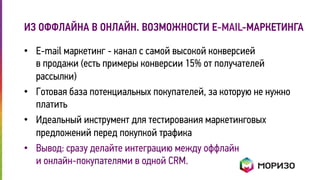 ИЗ ОФФЛАЙНА В ОНЛАЙН. ВОЗМОЖНОСТИ Е-MAIL-МАРКЕТИНГА 
• E-mail маркетинг - канал с самой высокой конверсией 
в продажи (есть примеры конверсии 15% от получателей 
рассылки) 
• Готовая база потенциальных покупателей, за которую не нужно 
платить 
• Идеальный инструмент для тестирования маркетинговых 
предложений перед покупкой трафика 
• Вывод: сразу делайте интеграцию между оффлайн 
и онлайн-покупателями в одной CRM. 
 