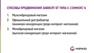СПОСОБЫ ПРОДВИЖЕНИЯ ЗАВИСЯТ ОТ ТИПА E-COMMERC’А 
1. Мультибрендовый магазин 
2. Официальный дистрибьютор 
(минимум конкуренции среди интернет-магазинов) 
3. Монобрендовый магазин 
(высокая конкуренция среди интернет-магазинов) 
 