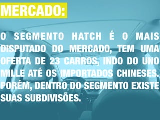 O SEGMENTO HATCH É O MAIS
DISPUTADO DO MERCADO, TEM UMA
OFERTA DE 23 CARROS, INDO DO UNO
MILLE ATÉ OS IMPORTADOS CHINESES.
PORÉM, DENTRO DO SEGMENTO EXISTE
SUAS SUBDIVISÕES.
MERCADO:
 
