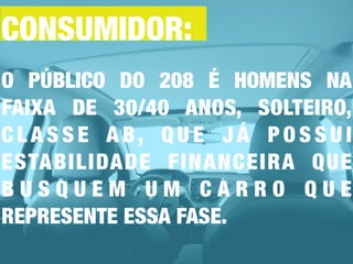 O PÚBLICO DO 208 É HOMENS NA
FAIXA DE 30/40 ANOS, SOLTEIRO,
C L A S S E A B, Q U E J Á P O S S U I
ESTABILIDADE FINANCEIRA QUE
B U S Q U E M U M C A R R O Q U E
REPRESENTE ESSA FASE.
CONSUMIDOR:
 