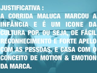JUSTIFICATIVA :
A CORRIDA MALUCA MARCOU A
INFÂNCIA E É UM ICONE DA
CULTURA POP. OU SEJA, DE FÁCIL
RECONHECIMENTO E FORTE APELO
COM AS PESSOAS. E CASA COM O
CONCEITO DE MOTION & EMOTION
DA MARCA.
 