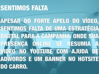 SENTIMOS FALTA
APESAR DO FORTE APELO DO VÍDEO,
SENTIMOS FALTA DE UMA ESTRATÉGIA
DIGITAL PARA A CAMPANHA. ONDE SUA
PRESENÇA ONLINE SE RESUMIA A
VIDEO NO YOUTUBE COM AJUDA DE
ADWORDS E UM BANNER NO HOTSITE
DO CARRO.
 