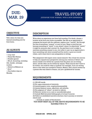 ENGLISH 208 SPRING, 2019
DUE:
MAR. 29
OBJECTIVE
Tell a story of a time you
learned something new far
from home.
AS ALWAYS
—12 pt. font
—Times New Roman
—Double spaced
—M.L.A. formatting, including
title, header, and page
number
—Submit on BbLearn as
“.docx”
—Due before class on
Monday
TRAVEL STORY
JUXTAPOSE YOUR ‘NORMAL’ WITH A NEW EXPERIENCE.
DESCRIPTION
Write about an experience you have had traveling. If in doubt, choose a
location as far from your home as possible. Use this as an opportunity to
juxtapose the known with the unknown; explore your “normal” life through
the lens of something “unusual” or new (to you). Keep in mind that just
because something is “weird” to you doesn’t mean it is objectively “weird;”
it might be someone else’s normal. So, the goal here is not to judge or
exoticize something unusual to you, but rather to use it as an opportunity to
learn something new about yourself and the world, to grow as a world
citizen, and to learn how to use juxtaposition in writing.
This assignment will require some casual research. Use at least two sources
to help you expand your perspective and jog your memory of detail: one
source needs to be written by a person from the place you are writing
about, and the other can be written by anyone. These sources don’t have to
be written, but could be video or podcast. For example, if you are writing
about a time when you traveled to Oaxaca, Mexico, find a source written by
a person who was raised in Oaxaca, not just a guidebook for tourists.
REQUIREMENTS
(1) 300-400 words
(2) No vague statements of interiority
(3) Limited passive voice, employed purposefully
(4) Limited abstract nouns, adjectives, and adverbs.
(5) No judgment of “others” as weird or inferior.
(6) Narrator (writer) is in a new or uncomfortable place
(7) Include MLA-formatted bibliography of at least 2 sources
(8) Follow an established narrative structure; hero’s journey or inverted
check mark
—Include an outline of this structure
YOU MUST MEET ALL OF THE ABOVE REQUIREMENTS TO BE
ELIGIBLE FOR A ‘B.’
 