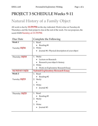 ENGL 208 Personal & Exploratory Writing Page 1 of 2
PROJECT 3 SCHEDULE Weeks 9-11
Natural History of a Family Object
All work is due by 11:59 PM on the day indicated. Work is due on Tuesdays &
Thursdays, and the final project is due at the end of the week. For our purposes, the
week ENDS Sunday at 11:59 PM.
Due Date Complete the Following
Week 1
Tuesday 10/16
1. Read:
 Reading #1
2. Write:
 Journal #1: Physical description of your object
Thursday 10/18 1. Study:
 Lecture on Research
 Research your object’s history
2. Write:
 Work on Exploratory Research Essay
SUNDAY 10/21 SubmitExploratory Research Essay
Week 2
Tuesday 10/23
1. Read:
 Reading #2
2. Study:

3. Write:
 Journal #2
Thursday 10/25 1. Read:
 Reading #3
2. Study:

3. Write:
 Journal #3
 