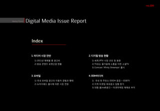 no.208




1. 미디어 시장 전반                 2. 디지털 방송 현황
  1) 2011년 매체별 총 광고비           1) 세계 IPTV 시장 규모 및 동향
  2) 방송 콘텐츠 포맷산업 현황            2) TV보는 즐거움에 소통을 더한 소셜TV
                               3) Comcast ‘Xfinity Streampix’ 출시



3. 모바일                       4. OOH미디어
  1) 국내 모바일 광고의 이용자 경험과 행태     1) 국내 첫 주유소 DOOH 등장 – GS&TV
  2) 뉴아이패드 출시에 따른 시장 전망        2) 지역 타겟팅 옥외광고 집행 증가
                               3) 대형 몰(mall)광고 – 타겟마케팅 매체로 부각
 