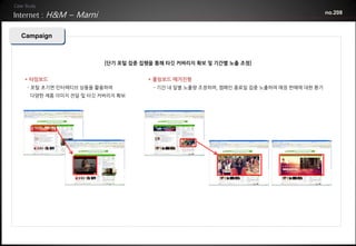 H&M – Marni                                                                     no.208



Campaign



                      [단기 포털 집중 집행을 통해 타깃 커버리지 확보 및 기간별 노출 조정]


* 타임보드                           * 롤링보드 매거진형
 - 포털 초기면 인터랙티브 상품을 활용하여           - 기간 내 일별 노출량 조정하며, 캠페인 종료일 집중 노출하여 매장 판매에 대한 환기
  다양한 제품 이미지 전달 및 타깃 커버리지 확보
 