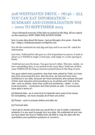 208 WESTHAVEN DRIVE – 78746 – ALL
YOU CAN EAT INFORMATION –
SUMMARY AND CONSOLIDATION WH
– 2002 TO SEPETMBER 2015
i have informed everyone of the data we posted on the blog. All are copied
on this email too: NOW TIME FOR ACTION ITEMS
here is some data about the house : just go through a few posts - from the
top ->https://milahouserepairs.wordpress.com
You all who contacted me and olga and ajay and in on case JB - asked for
information.
Last time, Todd and his wife gave us a list of questions to answer, it took us
about 13-17 PAGES in single 12 font type, with single or 1.5 line spacing to
finish.
Todd had not seen the house. You guys haven't either. This tine, luckily, we
have remodelling data, it was posted on the same blog { Todd one of them
came THROUGH the blog as someone pointed them to this blog of mine
You guys asked many questions, less than were asked by Todd, so it was
less time consuming this time. also this time, we had and have more
confidence in our data, because we hired contractors who worked and part
of their work required communicating to us via photos and Todd and his
wife - sent us photos, when they could and sometimes - albeit - in very
small occasions - contractors sent their photos as well.. In summary,we
have data in terms of -
[a] Material data - as in what kind of materials were used at the house
for remodelling - we have receipts all of them are online
[b] Photos - work in process before and after etc
[c] Financial data
I dont get to decide what data you would like to use to better understand
whatever it is you want to gauge from any data. We published all and now
we have taken the time to collate them all AND to map the data with the
quantitative and qualitative questions or concerns ..
 