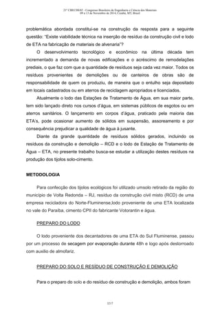 problemática abordada constitui-se na construção da resposta para a seguinte
questão: “Existe viabilidade técnica na inserção de resíduo da construção civil e lodo
de ETA na fabricação de materiais de alvenaria”?
O desenvolvimento tecnológico e econômico na última década tem
incrementado a demanda de novas edificações e o acréscimo de remodelações
prediais, o que faz com que a quantidade de resíduos seja cada vez maior. Todos os
resíduos provenientes de demolições ou de canteiros de obras são de
responsabilidade de quem os produziu, de maneira que o entulho seja depositado
em locais cadastrados ou em aterros de reciclagem apropriados e licenciados.
Atualmente o lodo das Estações de Tratamento de Água, em sua maior parte,
tem sido lançado direto nos cursos d’água, em sistemas públicos de esgotos ou em
aterros sanitários. O lançamento em corpos d’água, praticado pela maioria das
ETA’s, pode ocasionar aumento de sólidos em suspensão, assoreamento e por
consequência prejudicar a qualidade de água à jusante.
Diante da grande quantidade de resíduos sólidos gerados, incluindo os
resíduos da construção e demolição – RCD e o lodo de Estação de Tratamento de
Água – ETA, no presente trabalho busca-se estudar a utilização destes resíduos na
produção dos tijolos solo-cimento.
METODOLOGIA
Para confecção dos tijolos ecológicos foi utilizado umsolo retirado da região do
município de Volta Redonda – RJ, resíduo da construção civil misto (RCD) de uma
empresa recicladora do Norte-Fluminense,lodo proveniente de uma ETA localizada
no vale do Paraíba, cimento CPII do fabricante Votorantin e água.
PREPARO DO LODO
O lodo proveniente dos decantadores de uma ETA do Sul Fluminense, passou
por um processo de secagem por evaporação durante 48h e logo após destorroado
com auxilio de almofariz.
PREPARO DO SOLO E RESÍDUO DE CONSTRUÇÃO E DEMOLIÇÃO
Para o preparo do solo e do resíduo de construção e demolição, ambos foram
21º CBECIMAT - Congresso Brasileiro de Engenharia e Ciência dos Materiais
09 a 13 de Novembro de 2014, Cuiabá, MT, Brasil
3217
 