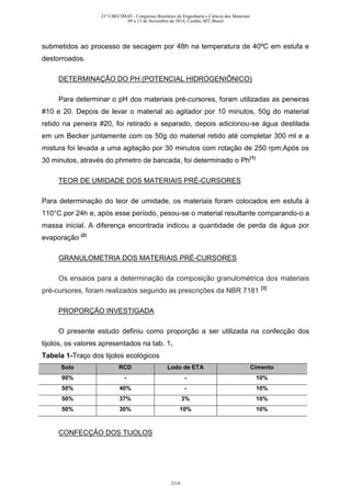 submetidos ao processo de secagem por 48h na temperatura de 40ºC em estufa e
destorroados.
DETERMINAÇÃO DO PH (POTENCIAL HIDROGENIÔNICO)
Para determinar o pH dos materiais pré-cursores, foram utilizadas as peneiras
#10 e 20. Depois de levar o material ao agitador por 10 minutos, 50g do material
retido na peneira #20, foi retirado e separado, depois adicionou-se água destilada
em um Becker juntamente com os 50g do material retido até completar 300 ml e a
mistura foi levada a uma agitação por 30 minutos com rotação de 250 rpm.Após os
30 minutos, através do phmetro de bancada, foi determinado o Ph(1)
TEOR DE UMIDADE DOS MATERIAIS PRÉ-CURSORES
Para determinação do teor de umidade, os materiais foram colocados em estufa à
110°C por 24h e, após esse período, pesou-se o material resultante comparando-o a
massa inicial. A diferença encontrada indicou a quantidade de perda da água por
evaporação (2)
GRANULOMETRIA DOS MATERIAIS PRÉ-CURSORES
Os ensaios para a determinação da composição granulométrica dos materiais
pré-cursores, foram realizados segundo as prescrições da NBR 7181 [3]
PROPORÇÃO INVESTIGADA
O presente estudo definiu como proporção a ser utilizada na confecção dos
tijolos, os valores apresentados na tab. 1.
Tabela 1-Traço dos tijolos ecológicos
Solo RCD Lodo de ETA Cimento
90% - - 10%
50% 40% - 10%
50% 37% 3% 10%
50% 30% 10% 10%
CONFECÇÃO DOS TIJOLOS
21º CBECIMAT - Congresso Brasileiro de Engenharia e Ciência dos Materiais
09 a 13 de Novembro de 2014, Cuiabá, MT, Brasil
3218
 
