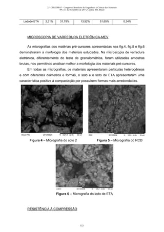 Lodode ETA 2,31% 31,78% 13,92% 51,65% 0,34%
MICROSCOPIA DE VARREDURA ELETRÔNICA-MEV
As micrografias dos matérias pré-cursores apresentadas nas fig.4, fig.5 e fig.6
demonstraram a morfologia dos materiais estudados. Na microscopia de varredura
eletrônica, diferentemente do teste de granulométrica, foram utilizadas amostras
brutas, nos permitindo analisar melhor a morfologia dos materiais pré-cursores.
Em todas as micrografias, os materiais apresentaram partículas heterogêneas
e com diferentes diâmetros e formas, o solo e o lodo de ETA apresentaram uma
característica positiva à compactação por possuírem formas mais arredondadas.
Figura 4 – Micrografia do solo 2 Figura 5 – Micrografia do RCD
Figura 6 – Micrografia do lodo de ETA
RESISTÊNCIA À COMPRESSÃO
21º CBECIMAT - Congresso Brasileiro de Engenharia e Ciência dos Materiais
09 a 13 de Novembro de 2014, Cuiabá, MT, Brasil
3221
 