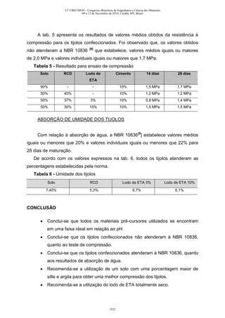 A tab. 5 apresenta os resultados de valores médios obtidos da resistência à
compressão para os tijolos confeccionados. Foi observado que, os valores obtidos
não atenderam a NBR 10836 [8]
que estabelece, valores médios iguais ou maiores
de 2,0 MPa e valores individuais iguais ou maiores que 1,7 MPa.
Tabela 5 - Resultado para ensaio de compressão
Solo RCD Lodo de
ETA
Cimento 14 dias 28 dias
90% - - 10% 1,5 MPa 1,7 MPa
50% 40% - 10% 1,2 MPa 1,2 MPa
50% 37% 3% 10% 0,8 MPa 1,4 MPa
50% 30% 10% 10% 1,5 MPa 1,5 MPa
ABSORÇÃO DE UMIDADE DOS TIJOLOS
Com relação à absorção de água, a NBR 10836[8
] estabelece valores médios
iguais ou menores que 20% e valores individuais iguais ou menores que 22% para
28 dias de maturação.
De acordo com os valores expressos na tab. 6, todos os tijolos atenderam as
percentagens estabelecidas pela norma.
Tabela 6 - Umidade dos tijolos
Solo RCD Lodo de ETA 3% Lodo de ETA 10%
7,40% 5,3% 6,7% 6,1%
CONCLUSÃO
 Conclui-se que todos os materiais pré-cursores utilizados se encontram
em uma faixa ideal em relação ao pH.
 Conclui-se que os tijolos confeccionados não atenderam à NBR 10836,
quanto ao teste de compressão.
 Conclui-se que os tijolos confeccionados atenderam à NBR 10836, quanto
aos resultados de absorção de água.
 Recomenda-se a utilização de um solo com uma porcentagem maior de
silte e argila para obter uma melhor compressão dos tijolos.
 Recomenda-se a utilização do lodo de ETA totalmente seco.
21º CBECIMAT - Congresso Brasileiro de Engenharia e Ciência dos Materiais
09 a 13 de Novembro de 2014, Cuiabá, MT, Brasil
3222
 
