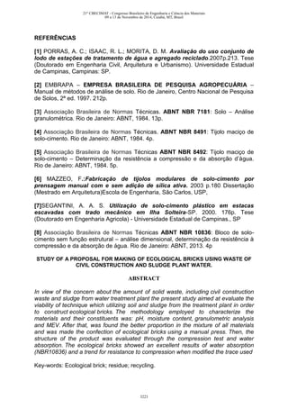 REFERÊNCIAS
[1] PORRAS, A. C.; ISAAC, R. L.; MORITA, D. M. Avaliação do uso conjunto de
lodo de estações de tratamento de água e agregado reciclado.2007p.213. Tese
(Doutorado em Engenharia Civil, Arquitetura e Urbanismo). Universidade Estadual
de Campinas, Campinas: SP.
[2] EMBRAPA – EMPRESA BRASILEIRA DE PESQUISA AGROPECUÁRIA –
Manual de métodos de análise de solo. Rio de Janeiro, Centro Nacional de Pesquisa
de Solos, 2ª ed. 1997. 212p.
[3] Associação Brasileira de Normas Técnicas. ABNT NBR 7181: Solo – Análise
granulométrica. Rio de Janeiro: ABNT, 1984. 13p.
[4] Associação Brasileira de Normas Técnicas. ABNT NBR 8491: Tijolo maciço de
solo-cimento. Rio de Janeiro: ABNT, 1984. 4p.
[5] Associação Brasileira de Normas Técnicas ABNT NBR 8492: Tijolo maciço de
solo-cimento – Determinação da resistência a compressão e da absorção d’água.
Rio de Janeiro: ABNT, 1984. 5p.
[6] MAZZEO, F.:Fabricação de tijolos modulares de solo-cimento por
prensagem manual com e sem adição de sílica ativa. 2003 p.180 Dissertação
(Mestrado em Arquitetura)Escola de Engenharia, São Carlos, USP,
[7]SEGANTINI, A. A. S. Utilização de solo-cimento plástico em estacas
escavadas com trado mecânico em Ilha Solteira-SP. 2000. 176p. Tese
(Doutorado em Engenharia Agricola) - Universidade Estadual de Campinas., SP
[8] Associação Brasileira de Normas Técnicas ABNT NBR 10836: Bloco de solo-
cimento sem função estrutural – análise dimensional, determinação da resistência à
compressão e da absorção de água. Rio de Janeiro: ABNT, 2013. 4p
STUDY OF A PROPOSAL FOR MAKING OF ECOLOGICAL BRICKS USING WASTE OF
CIVIL CONSTRUCTION AND SLUDGE PLANT WATER.
ABSTRACT
In view of the concern about the amount of solid waste, including civil construction
waste and sludge from water treatment plant the present study aimed at evaluate the
viability of technique which utilizing soil and sludge from the treatment plant in order
to construct ecological bricks. The methodology employed to characterize the
materials and their constituents was: pH, moisture content, granulometric analysis
and MEV. After that, was found the better proportion in the mixture of all materials
and was made the confection of ecological bricks using a manual press. Then, the
structure of the product was evaluated through the compression test and water
absorption. The ecological bricks showed an excellent results of water absorption
(NBR10836) and a trend for resistance to compression when modified the trace used
Key-words: Ecological brick; residue; recycling.
21º CBECIMAT - Congresso Brasileiro de Engenharia e Ciência dos Materiais
09 a 13 de Novembro de 2014, Cuiabá, MT, Brasil
3223
 