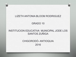 LIZETH ANTONIA BLOOM RODRIGUEZ
GRADO 10
INSTITUCION EDUCATIVA MUNICIPAL JODE LOS
SANTOS ZUÑIGA
CHIGORODÓ- ANTIOQUIA
2016
 