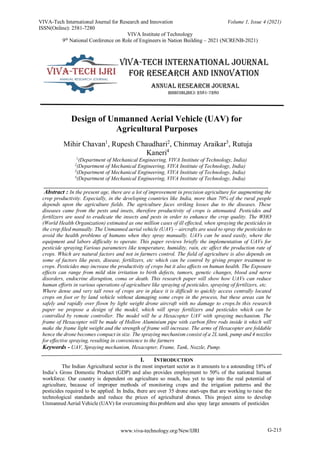 www.viva-technology.org/New/IJRI
VIVA-Tech International Journal for Research and Innovation Volume 1, Issue 4 (2021)
ISSN(Online): 2581-7280
VIVA Institute of Technology
9th
National Conference on Role of Engineers in Nation Building – 2021 (NCRENB-2021)
G-215
Design of Unmanned Aerial Vehicle (UAV) for
Agricultural Purposes
Mihir Chavan1
, Rupesh Chaudhari2
, Chinmay Araikar3
, Rutuja
Kaneri4
1
(Department of Mechanical Engineering, VIVA Institute of Technology, India)
2
(Department of Mechanical Engineering, VIVA Institute of Technology, India)
3
(Department of Mechanical Engineering, VIVA Institute of Technology, India)
4
(Department of Mechanical Engineering, VIVA Institute of Technology, India)
____________________________________________________________________________
Abstract : In the present age, there are a lot of improvement in precision agriculture for augmenting the
crop productivity. Especially, in the developing countries like India, more than 70% of the rural people
depends upon the agriculture fields. The agriculture faces striking losses due to the diseases. These
diseases came from the pests and insets, therefore productivity of crops is attenuated. Pesticides and
fertilizers are used to eradicate the insects and pests in order to enhance the crop quality. The WHO
(World Health Organization) estimated as one million cases of ill effected, when spraying the pesticides in
the crop filed manually. The Unmanned aerial vehicle (UAV) – aircrafts are used to spray the pesticides to
avoid the health problems of humans when they spray manually. UAVs can be used easily, where the
equipment and labors difficulty to operate. This paper reviews briefly the implementation of UAVs for
pesticide spraying.Various parameters like temperature, humidity, rain, etc affect the production rate of
crops. Which are natural factors and not in farmers control. The field of agriculture is also depends on
some of factors like pests, disease, fertilizers, etc which can be control by giving proper treatment to
crops. Pesticides may increase the productivity of crops but it also affects on human health. The Exposure
effects can range from mild skin irritation to birth defects, tumors, genetic changes, blood and nerve
disorders, endocrine disruption, coma or death. This research paper will show how UAVs can reduce
human efforts in various operations of agriculture like spraying of pesticides, spraying of fertilizers, etc.
Where dense and very tall rows of crops are in place it is difficult to quickly access centrally located
crops on foot or by land vehicle without damaging some crops in the process, but these areas can be
safely and rapidly over flown by light weight drone aircraft with no damage to crops.In this research
paper we propose a design of the model, which will spray fertilizers and pesticides which can be
controlled by remote controller. The model will be a Hexacopter UAV with spraying mechanism. The
frame of Hexacopter will be made of Hollow Aluminium pipe with carbon fibre rods inside it which will
make the frame light weight and the strength of frame will increase. The arms of Hexacopter are foldable
hence the drone becomes compact in size. The spraying mechanism consist of a 2L tank, pump and 4 nozzles
for effective spraying, resulting in convenience to the farmers
Keywords - UAV, Spraying mechanism, Hexacopter, Frame, Tank, Nozzle, Pump.
I. INTRODUCTION
The Indian Agricultural sector is the most important sector as it amounts to a astounding 18% of
India’s Gross Domestic Product (GDP) and also provides employment to 50% of the national human
workforce. Our country is dependent on agriculture so much, has yet to tap into the real potential of
agriculture, because of improper methods of monitoring crops and the irrigation patterns and the
pesticides required to be applied. In India, there are over 35 drone start-ups that are working to raise the
technological standards and reduce the prices of agricultural drones. This project aims to develop
Unmanned Aerial Vehicle (UAV) for overcoming this problem and also spay large amounts of pesticides
 